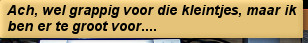 Ach, wel grappig voor die kleintjes, maar ik ben er te groot voor....